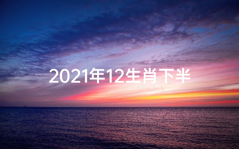 2021年12生肖下半年运势完整版_下半年生肖运势大揭秘:生肖运势排行榜出炉