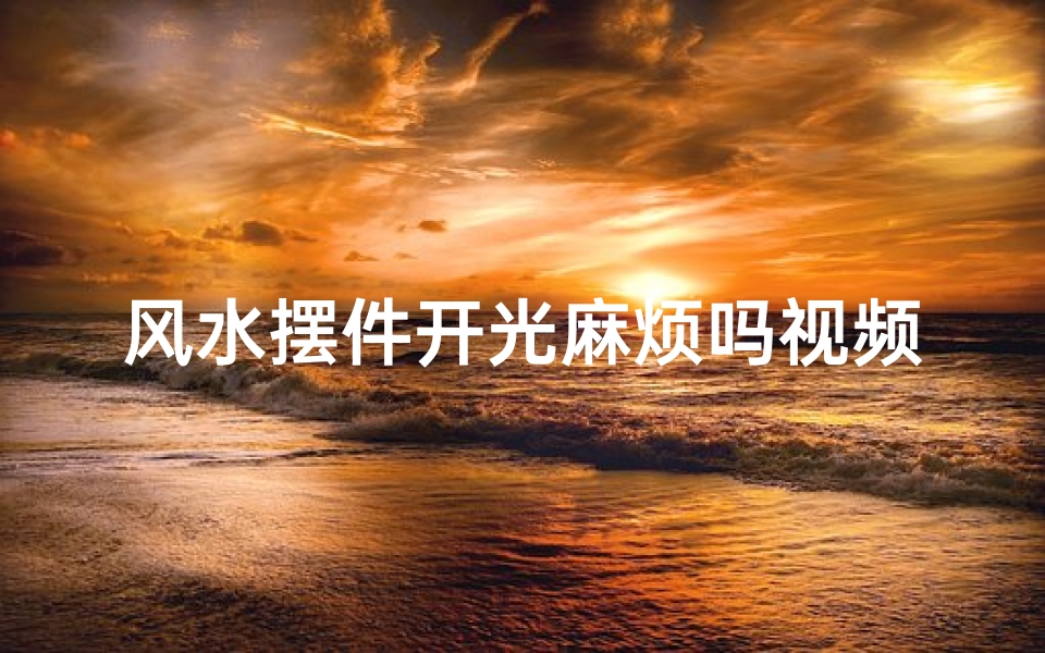 风水摆件开光麻烦吗视频(风水摆件开光,麻烦事还是吉祥符?)