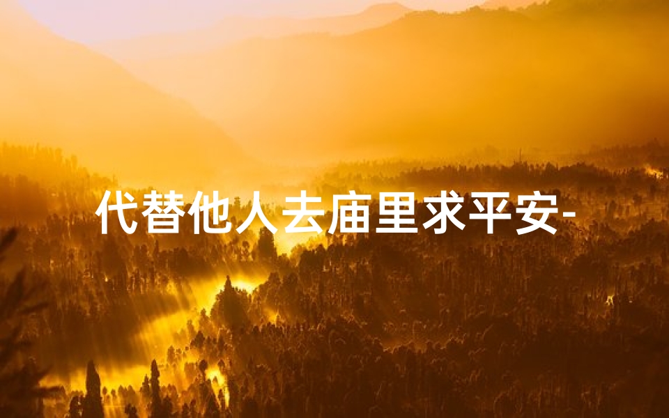 代替他人去庙里求平安-替友心诚祈福,寺庙之旅祈愿安康