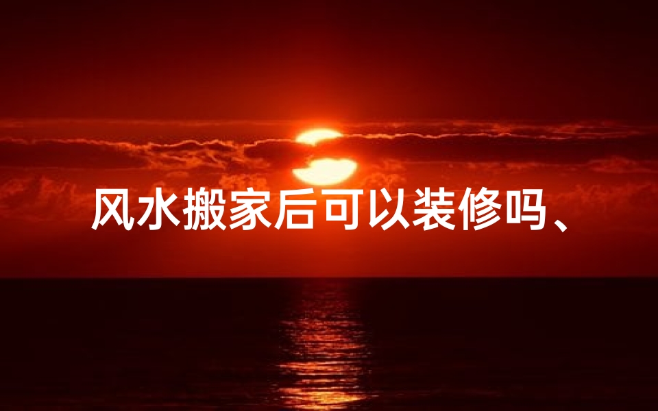 风水搬家后可以装修吗、风水搬家后装修时机宜忌揭秘