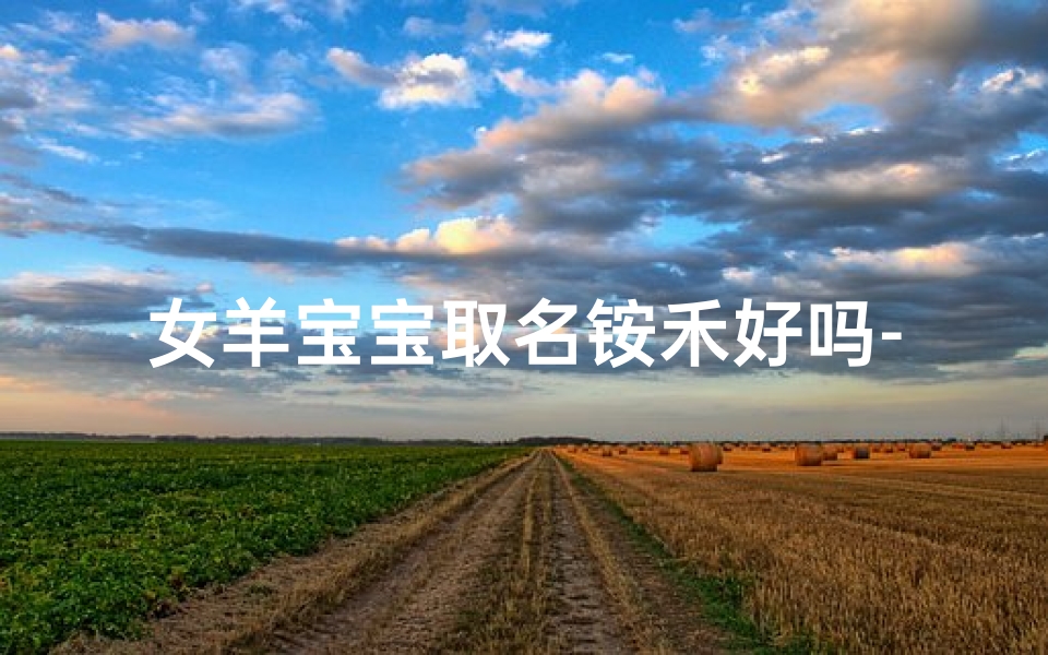 女羊宝宝取名铵禾好吗-女羊宝宝取名铵禾:寓意丰收与美好的名字