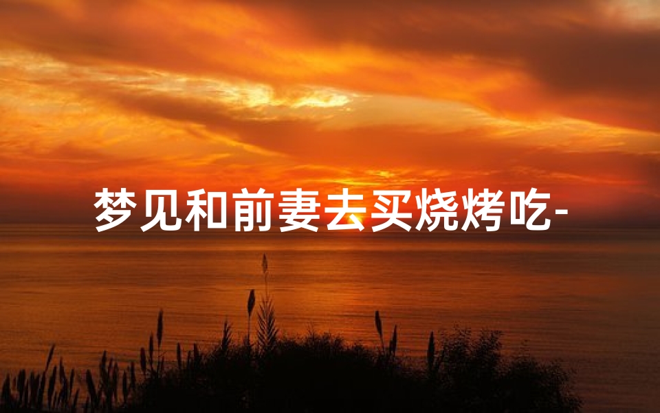 梦见和前妻去买烧烤吃-梦见与前妻一起吃东西