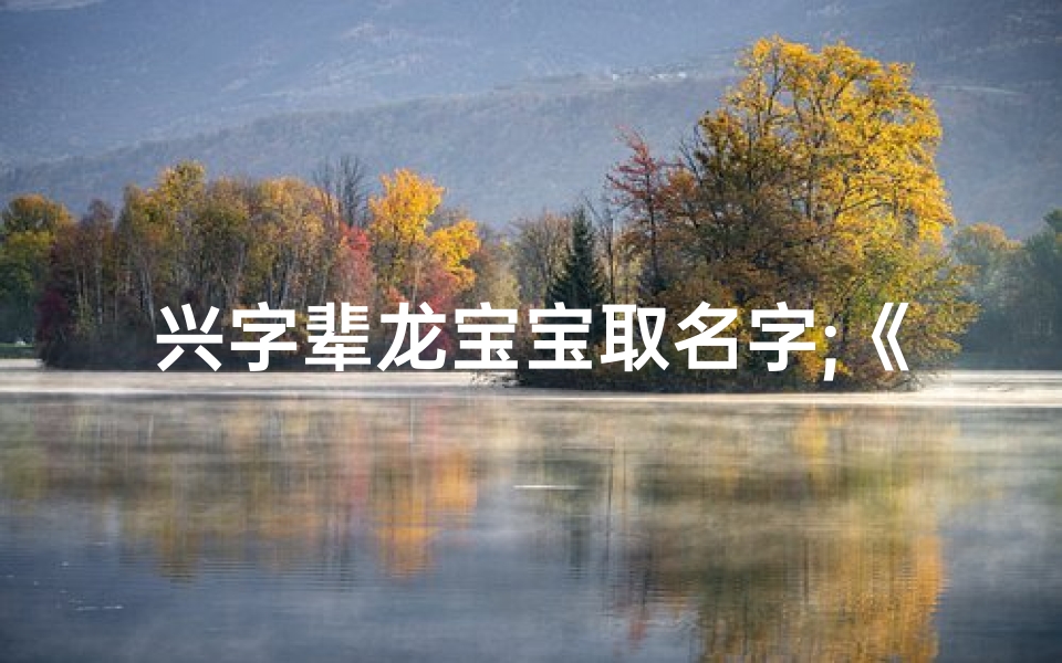 兴字辈龙宝宝取名字;《兴龙腾飞,喜迎兴字辈龙宝宝新篇章》