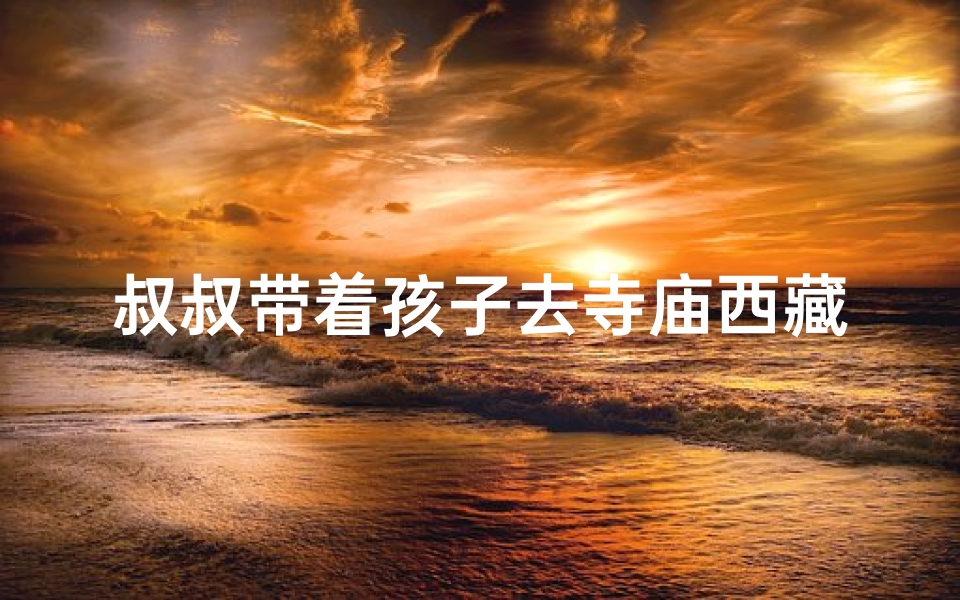 叔叔带着孩子去寺庙西藏—叔叔带娃西藏寺庙祈福之旅