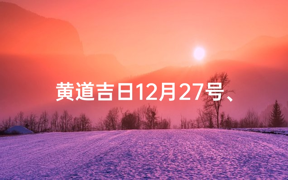 黄道吉日12月27号、12月27日黄道吉日:宜嫁娶,迎祥瑞