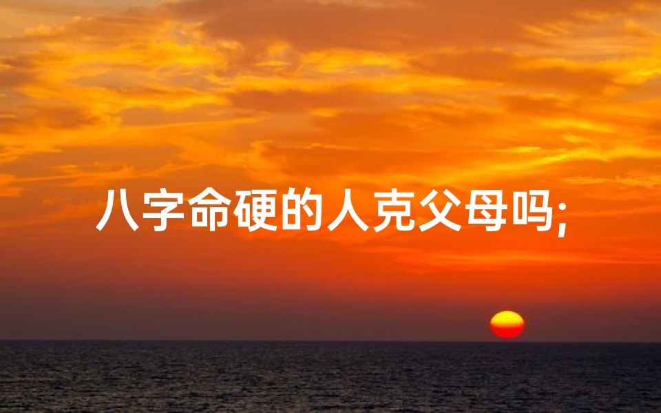 八字命硬的人克父母吗;八字命硬之人,克父母?命运之谜揭晓