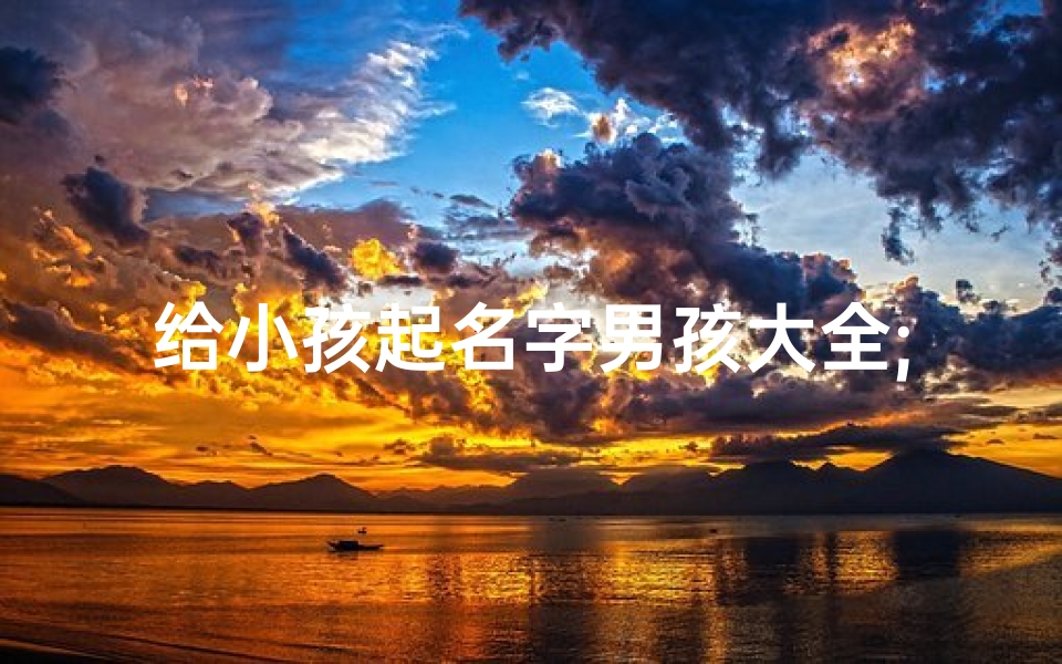 给小孩起名字男孩大全;《精选男孩名字大全:寓意美好,寓意深远》