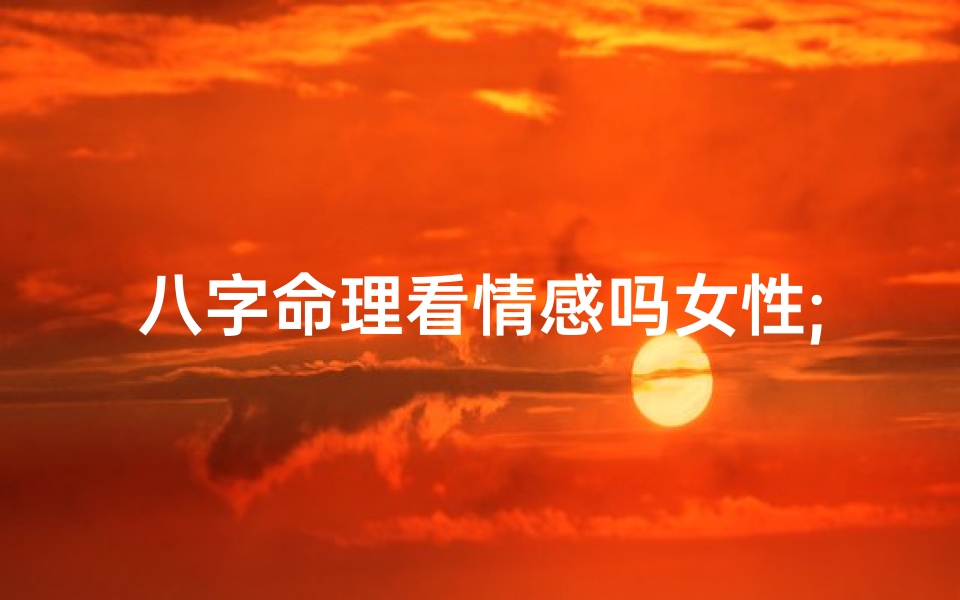 八字命理看情感吗女性;《八字揭秘:女性情感运势深度解析》