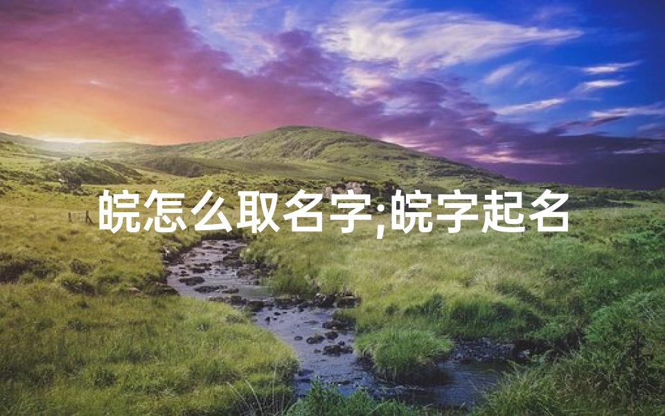 皖怎么取名字;皖字起名吉凶查询大全:揭秘姓名奥秘,助力人生好运