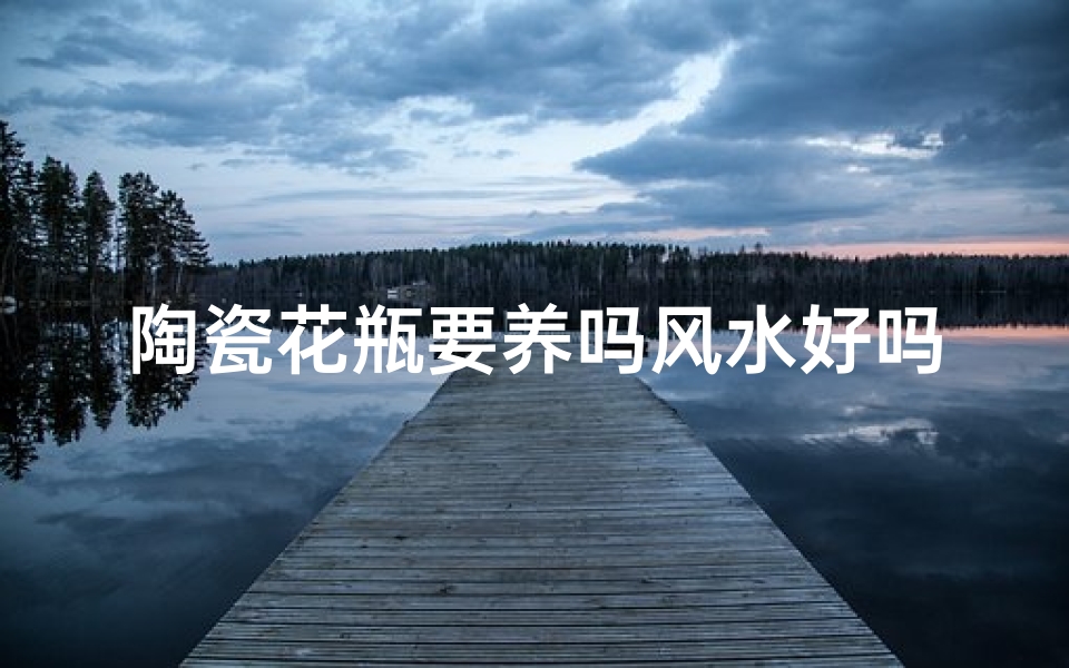 陶瓷花瓶要养吗风水好吗(陶瓷花瓶养护与风水吉凶解析)
