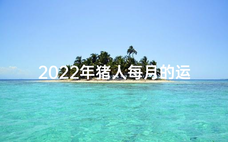 2022年猪人每月的运势;2022年生肖猪运势:猪年月月好运来