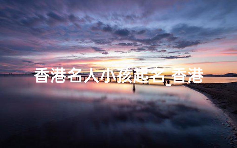 香港名人小孩起名_香港名人子女命名大揭秘:明星宝宝名字背后的故事