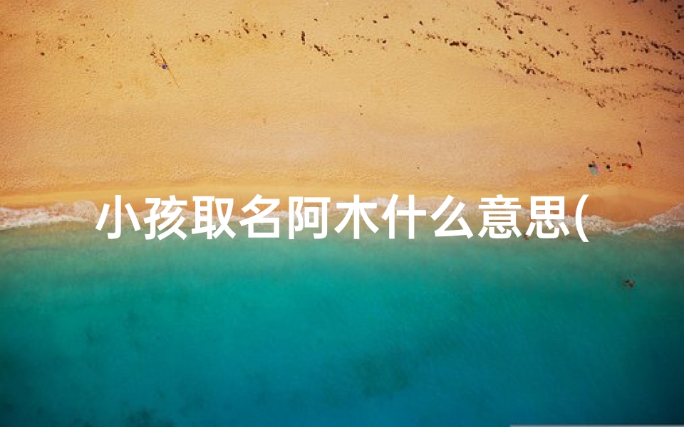 小孩取名阿木什么意思(《阿木取名背后的寓意:木之坚韧,童真成长》)