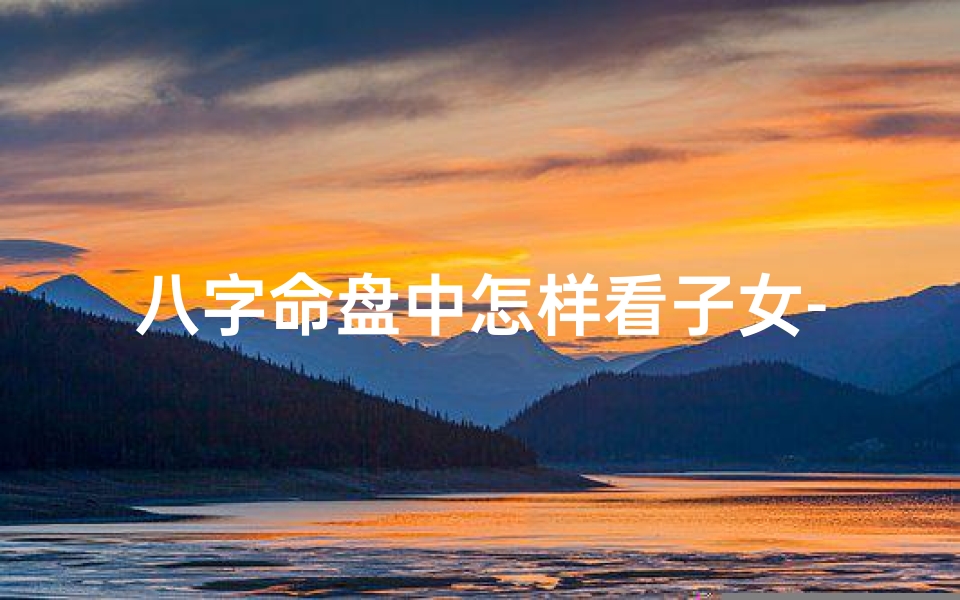 八字命盘中怎样看子女-八字命盘揭秘:如何看子女运势-优贝算卦网