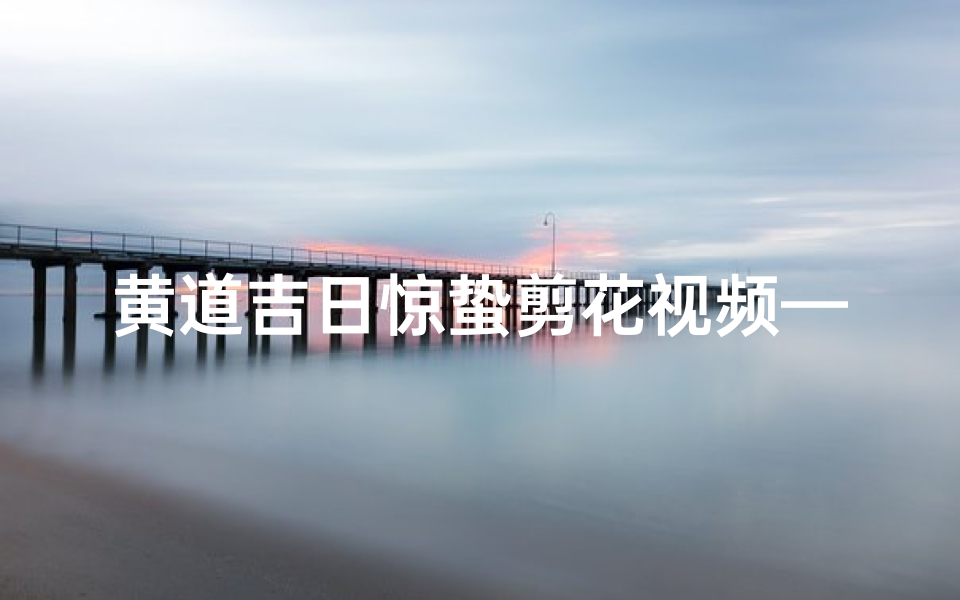 黄道吉日惊蛰剪花视频—黄道吉日惊蛰:剪花迎春,好运连连