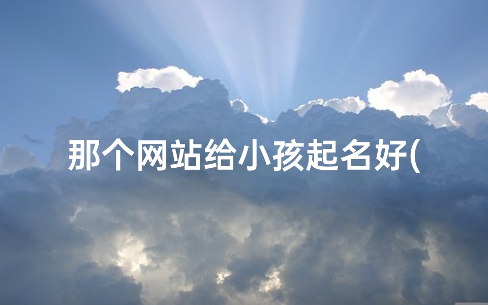 那个网站给小孩起名好(网上哪些网站给小孩取名比较好)