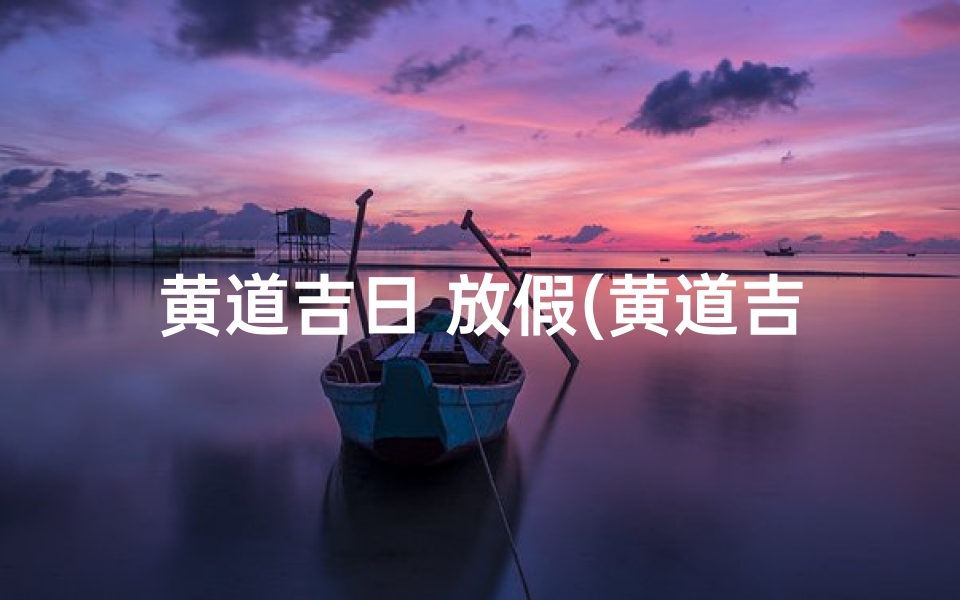 黄道吉日 放假(黄道吉日放假,乐享悠长假期时光)
