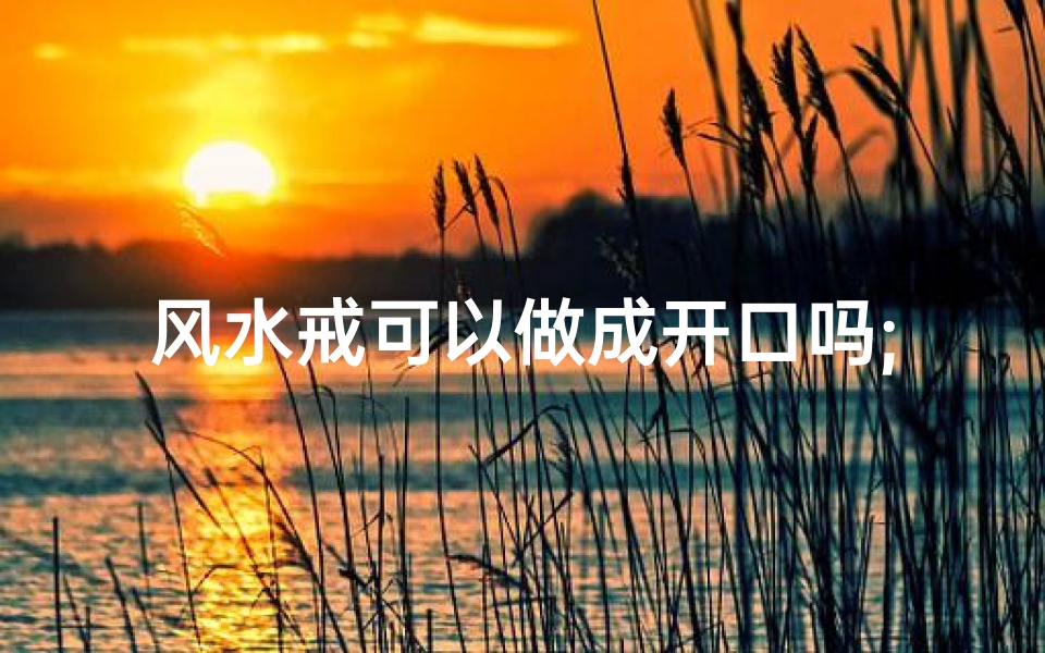 风水戒可以做成开口吗;风水戒能否开口?揭秘神秘风水宝物奥秘