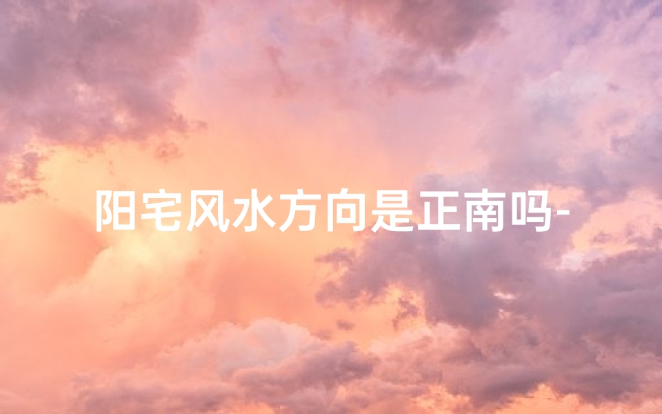 阳宅风水方向是正南吗-阳宅风水方位