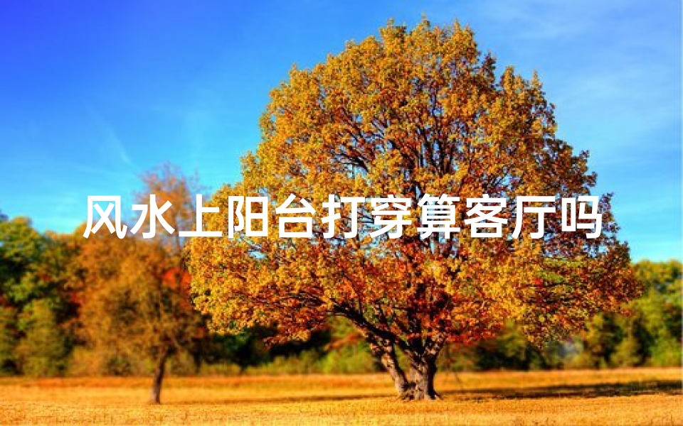 风水上阳台打穿算客厅吗_阳台打穿算客厅风水?揭秘家居布局禁忌