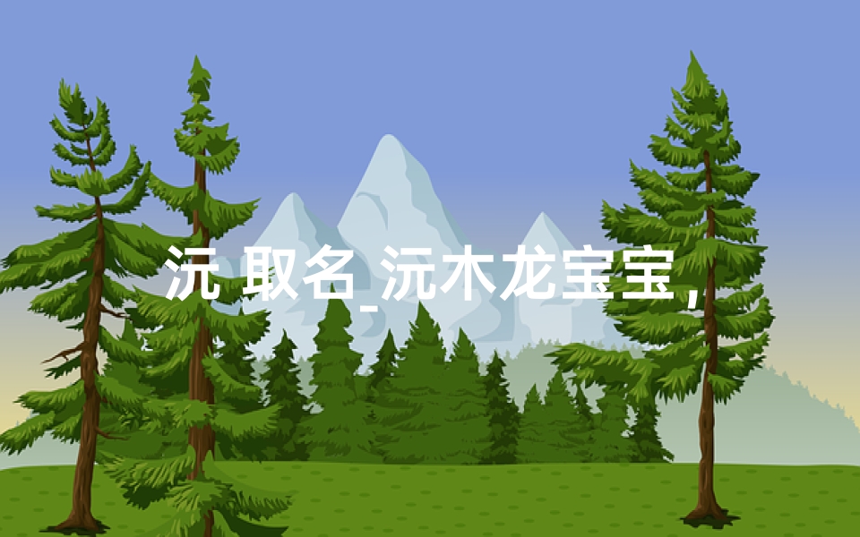 沅 取名_沅木龙宝宝,寓意吉祥,温馨起名记