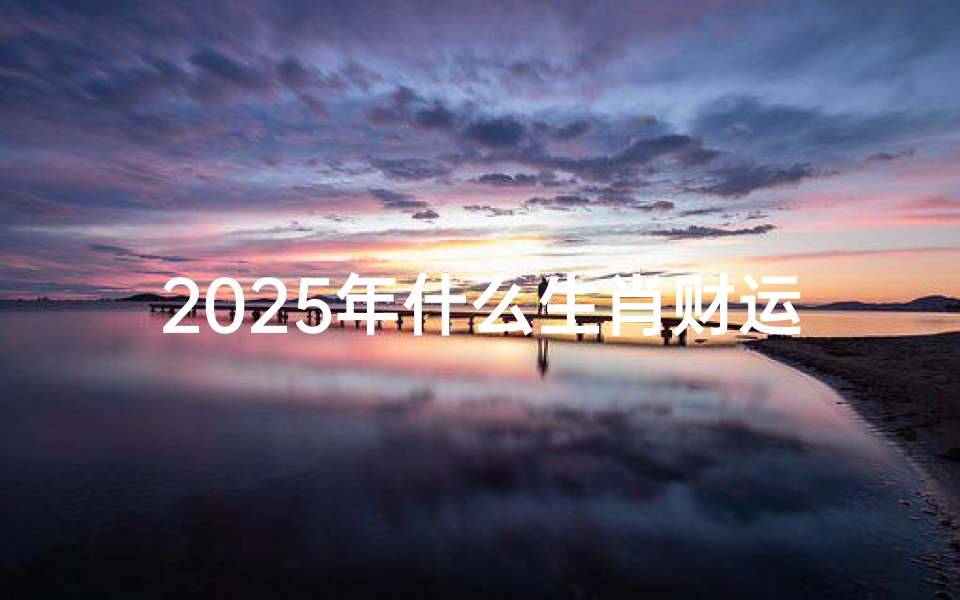 2025年什么生肖财运好—2025年运势低谷生肖:小心谨慎迎挑战