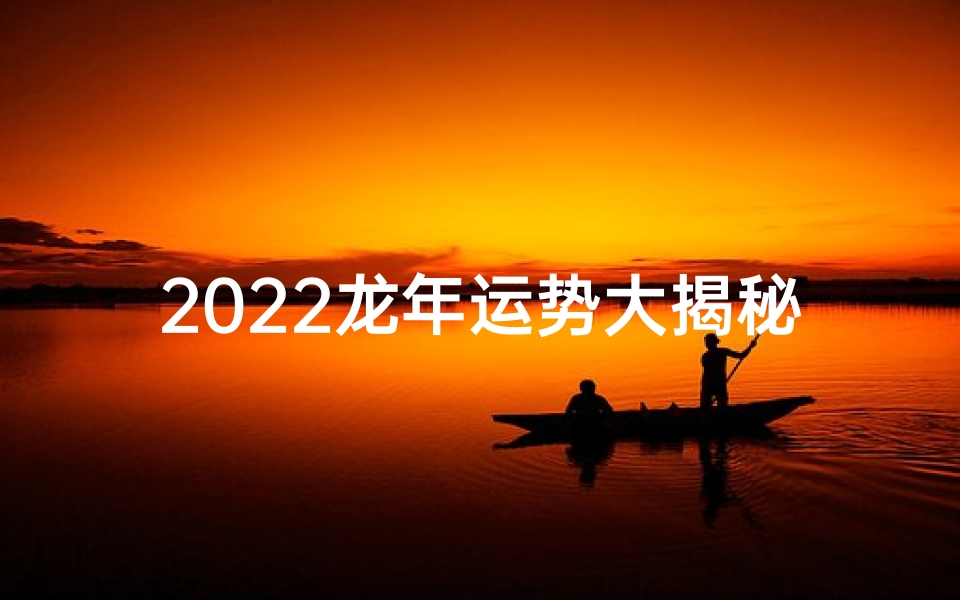 2022龙年运势大揭秘:生肖龙全年运势详析