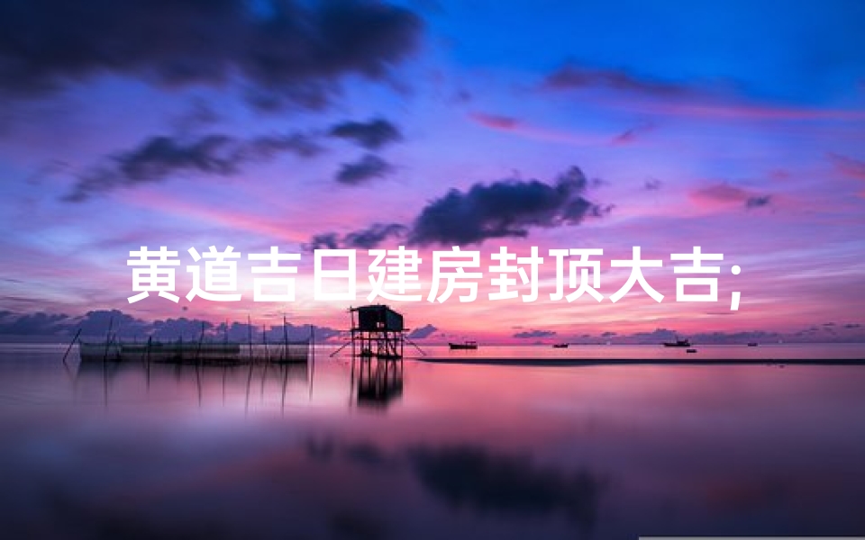 黄道吉日建房封顶大吉;盖房封顶黄道吉日