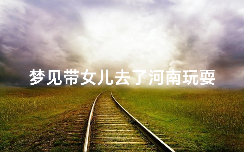 梦见带女儿去了河南玩耍—梦见带女儿去了河南玩耍好不好