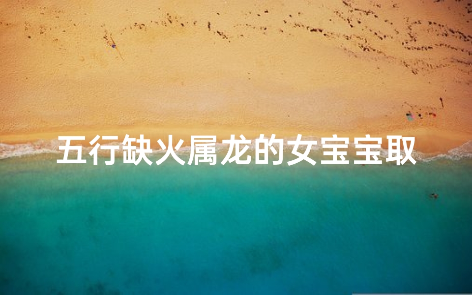 五行缺火属龙的女宝宝取名-五行火旺属龙女宝宝,吉祥如火的美好名字揭晓
