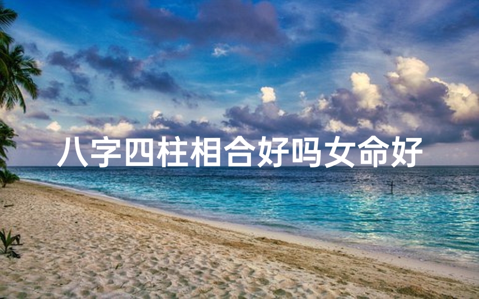 八字四柱相合好吗女命好不好—八字四柱相合,好女命幸福指南-优贝算卦网