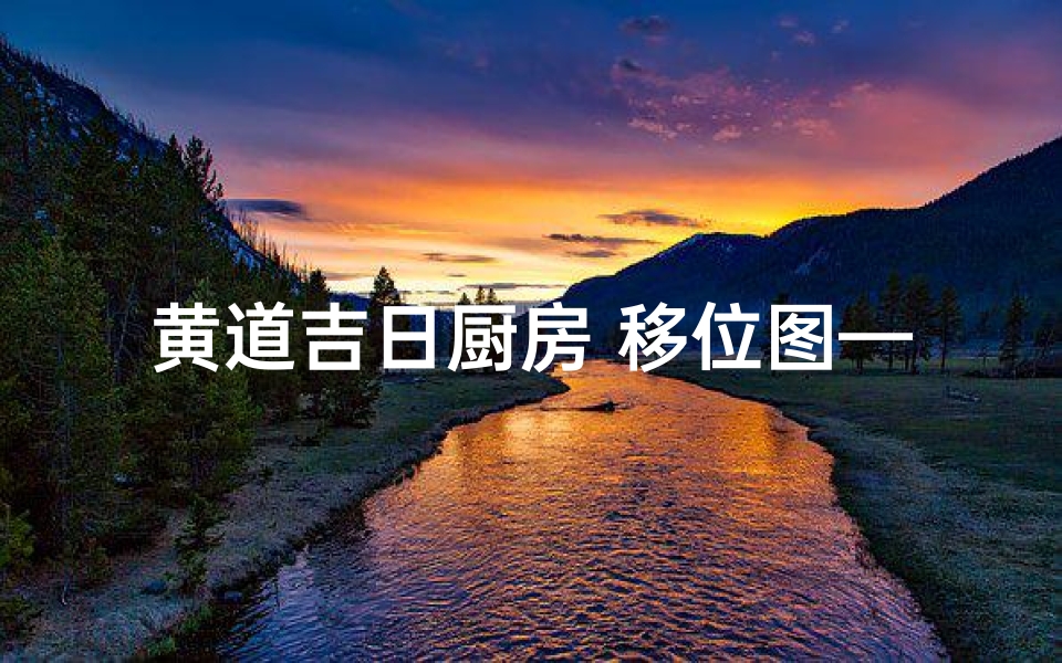 黄道吉日厨房 移位图—黄道吉日厨房移位,风水布局新篇章