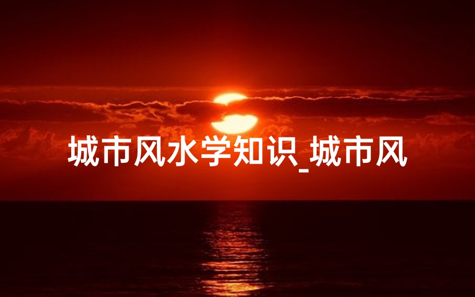 城市风水学知识_城市风水吉凶预测官网,一测便知财运亨通