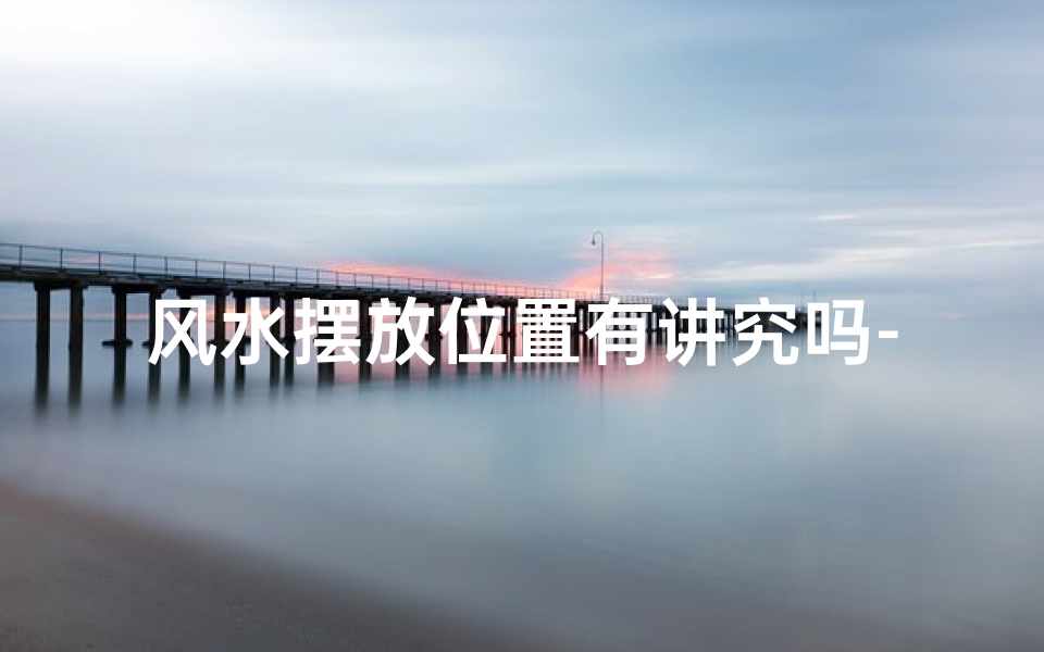 风水摆放位置有讲究吗-风水摆放位置讲究多,家居布局宜忌全解析