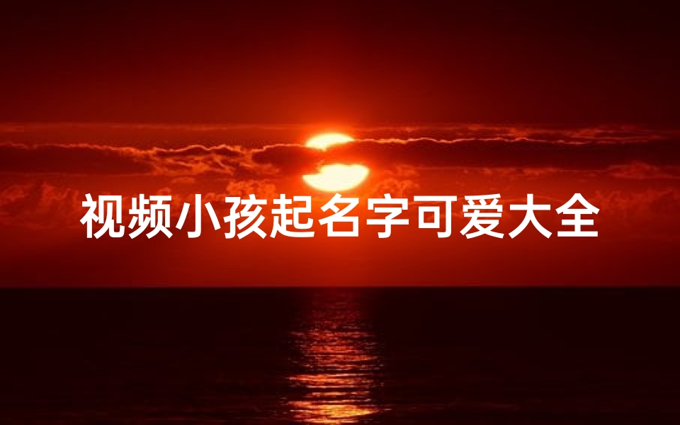 视频小孩起名字可爱大全—《视频小孩起名大全:萌娃昵称可爱盘点》