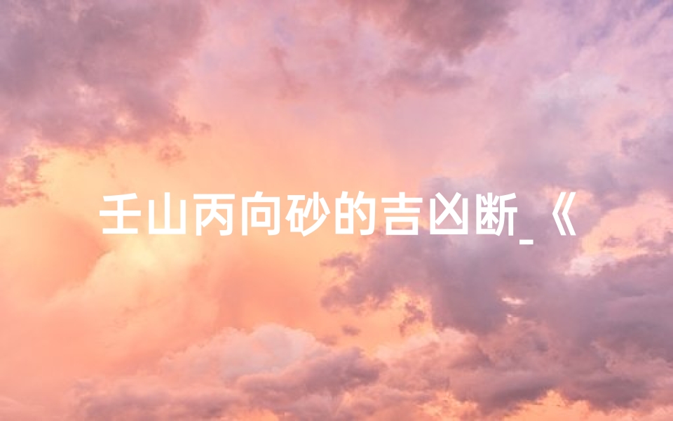 壬山丙向砂的吉凶断_《壬山丙向砂吉凶断揭秘:风水奥秘尽在其中》