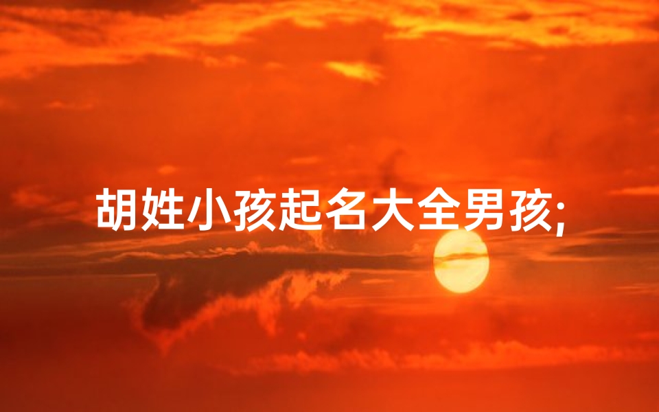 胡姓小孩起名大全男孩;《胡姓男孩起名大全:精选百个吉祥好名》