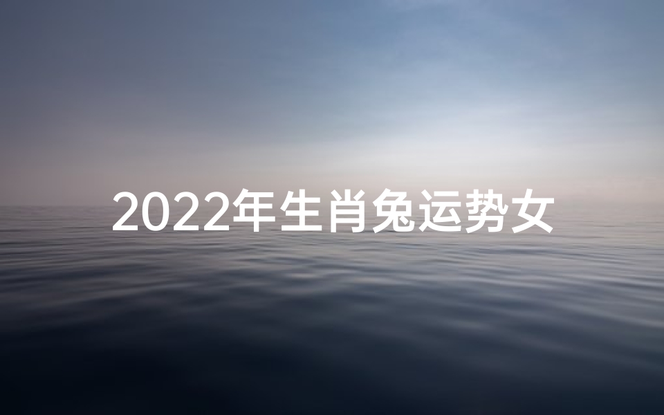 2022年生肖兔运势女—2022兔年女命运势大揭秘