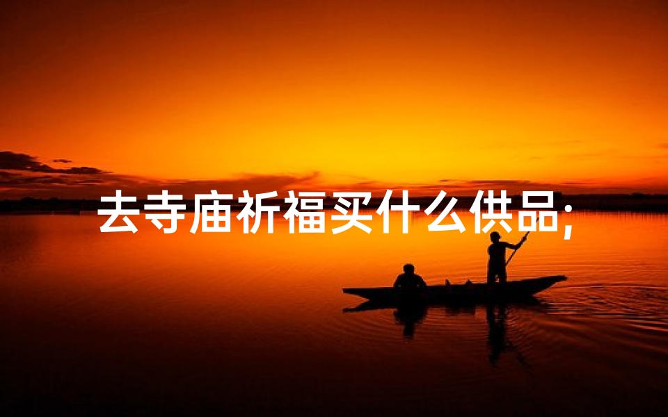 去寺庙祈福买什么供品;《寺庙祈福物品摆放攻略:布局与寓意》
