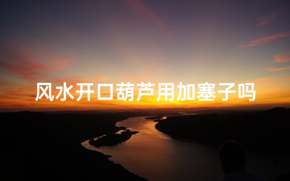 风水开口葫芦用加塞子吗视频、风水开口葫芦用塞子?揭秘家居风水秘密