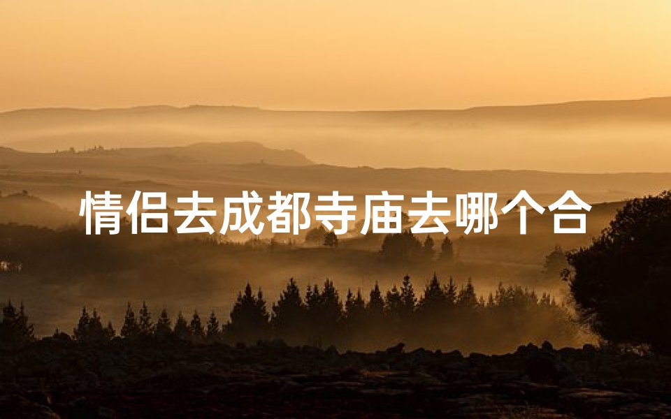 情侣去成都寺庙去哪个合适-成都情侣寺庙游:寻找浪漫的圣地之旅