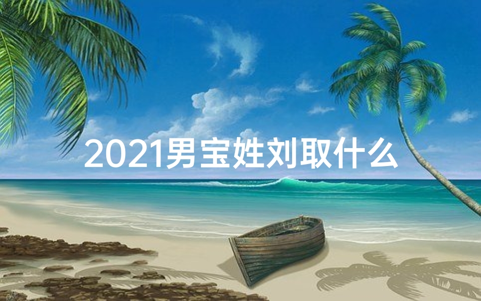 2021男宝姓刘取什么名字,《刘姓男宝宝名字精选:寓意美好,独具特色》