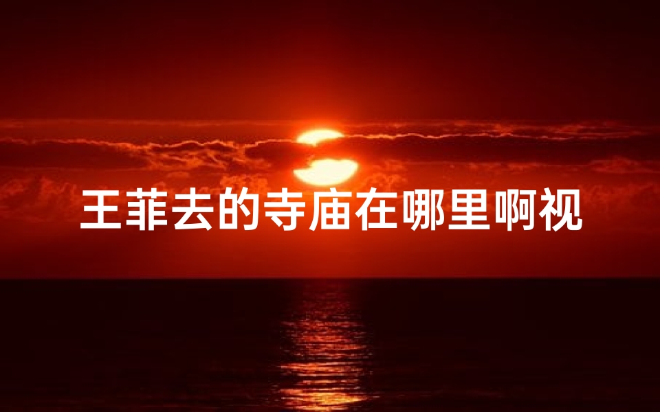 王菲去的寺庙在哪里啊视频_王菲神秘行踪揭秘：探访她心中的宁静寺庙
