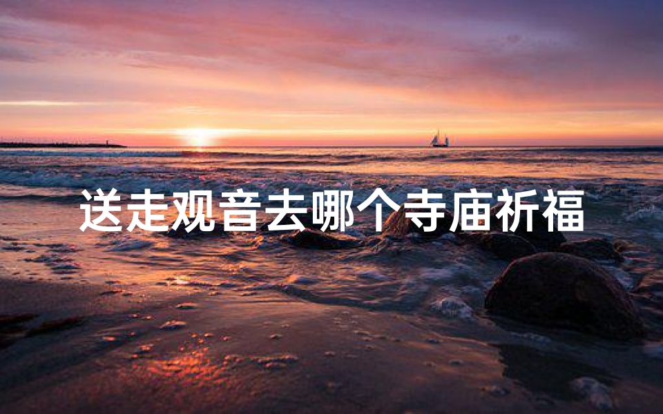 送走观音去哪个寺庙祈福、观音送行:祈福之旅,选定神秘寺庙