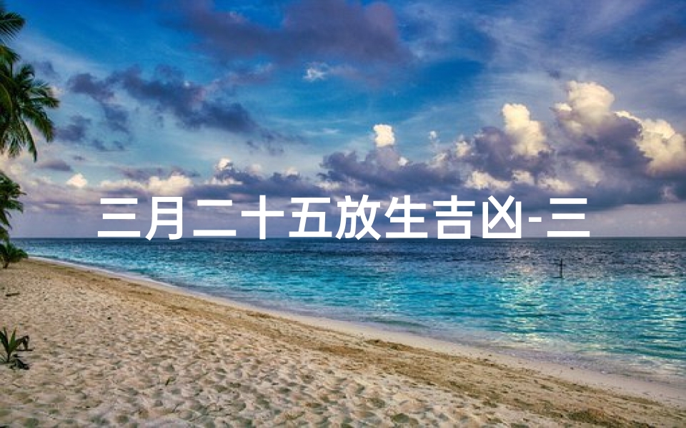 三月二十五放生吉凶-三月二十五放生吉凶:揭秘今日放生运势吉凶预兆