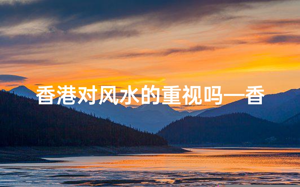 香港对风水的重视吗—香港风水文化:城市建筑中的神秘力量