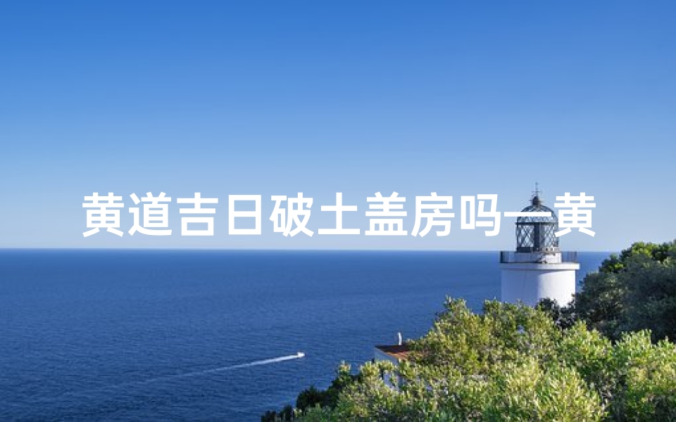 黄道吉日破土盖房吗—黄道吉日:破土盖房,吉祥启航