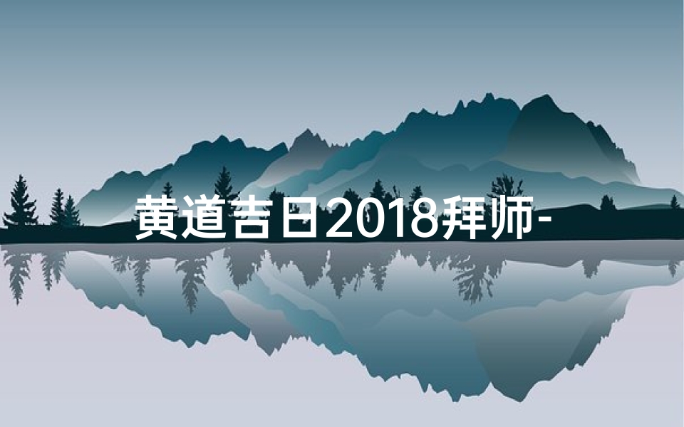 黄道吉日2018拜师-2018黄道吉日拜师盛典:传承技艺,启航新篇