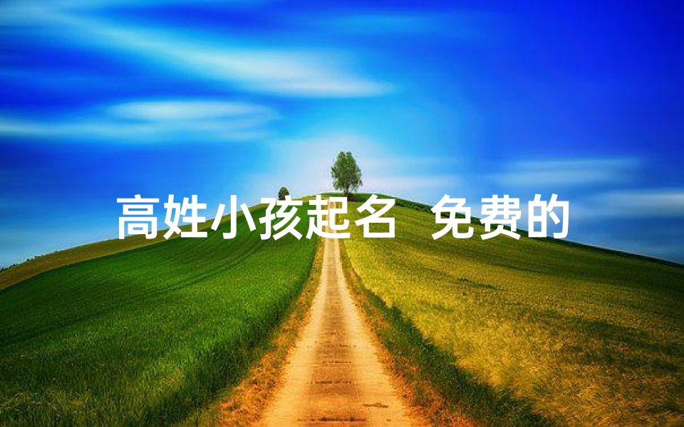 高姓小孩起名 免费的_高姓小孩免费起名:传承家风,智慧启航