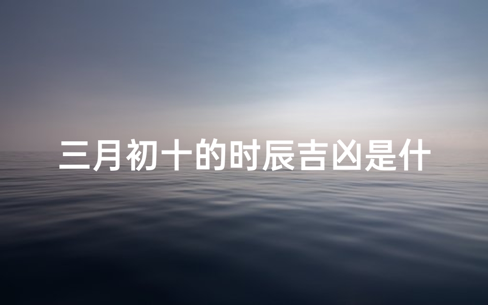 三月初十的时辰吉凶是什么;三月初十好不好